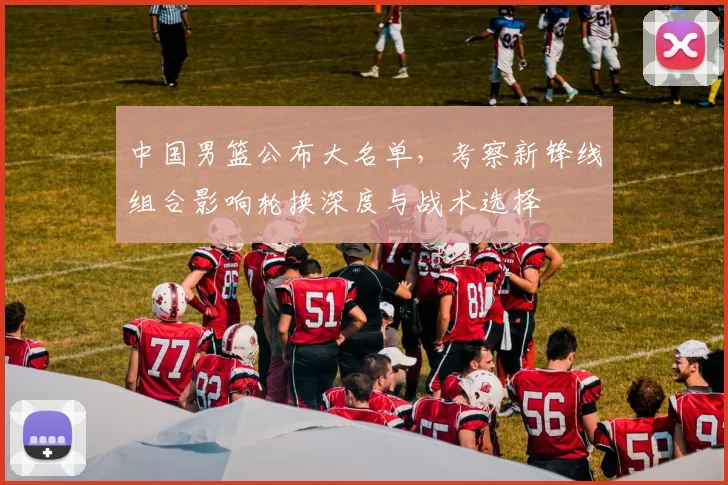 中国男篮公布大名单，考察新锋线组合影响轮换深度与战术选择