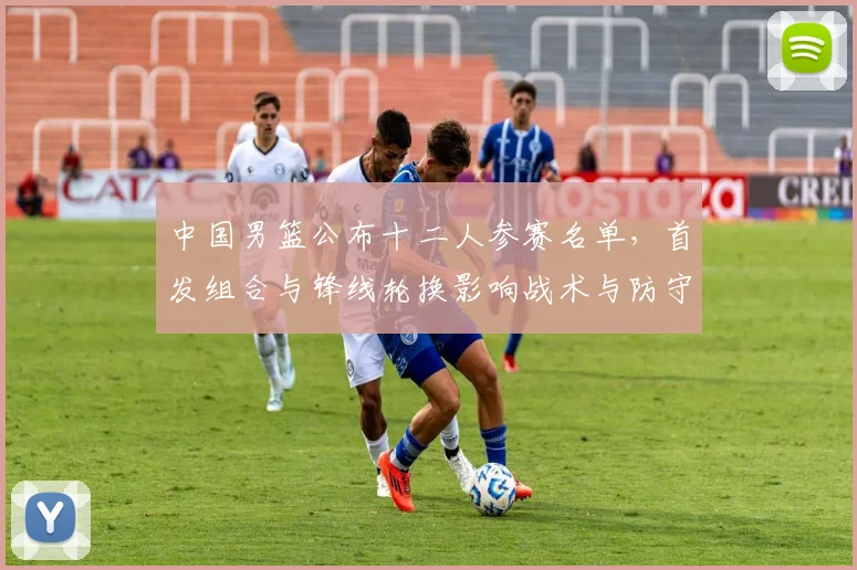 中国男篮公布十二人参赛名单，首发组合与锋线轮换影响战术与防守匹配