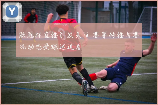 欧冠杯直播引发关注 赛事转播与赛况动态受球迷追看
