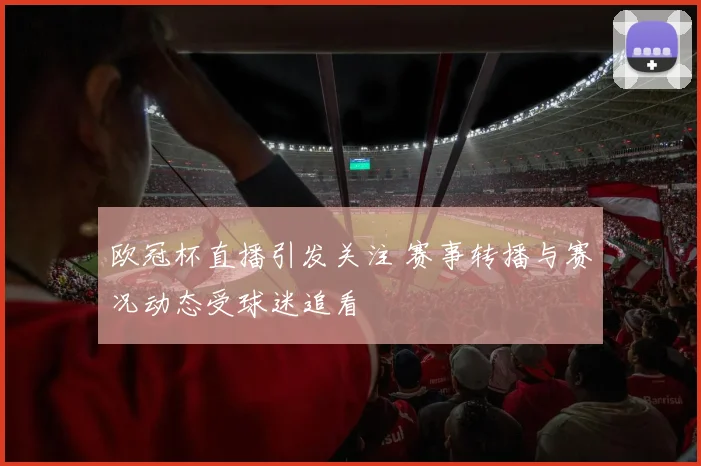 欧冠杯直播引发关注 赛事转播与赛况动态受球迷追看