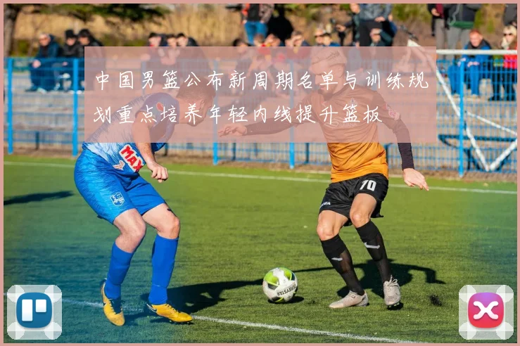 中国男篮公布新周期名单与训练规划重点培养年轻内线提升篮板