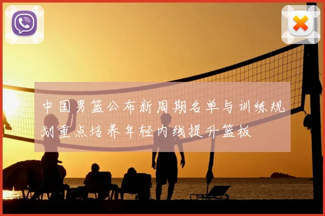 中国男篮公布新周期名单与训练规划重点培养年轻内线提升篮板