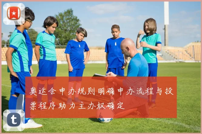 奥运会申办规则明确申办流程与投票程序助力主办权确定