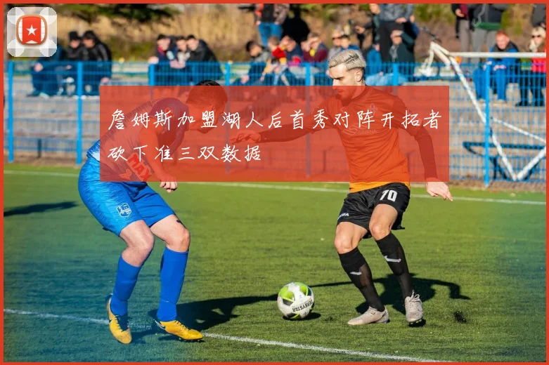 詹姆斯加盟湖人后首秀对阵开拓者砍下准三双数据