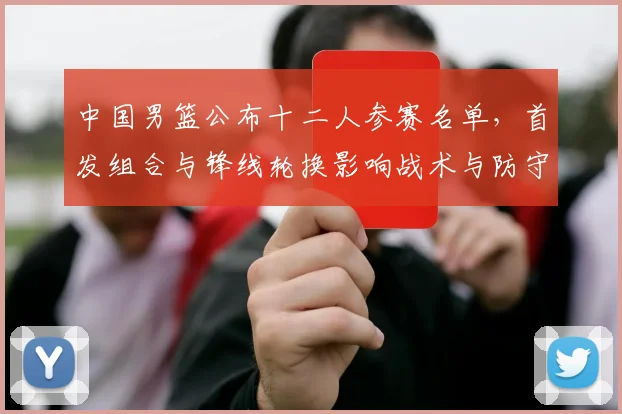 中国男篮公布十二人参赛名单，首发组合与锋线轮换影响战术与防守匹配