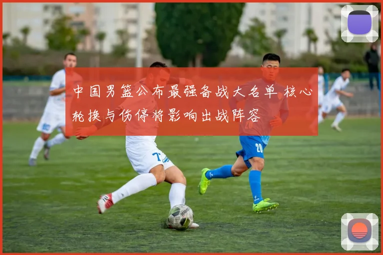 中国男篮公布最强备战大名单 核心轮换与伤停将影响出战阵容