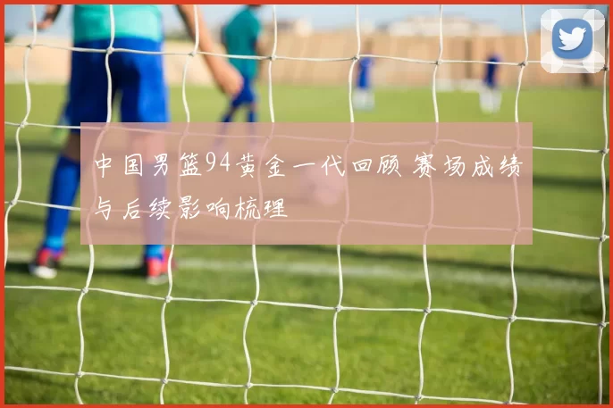中国男篮94黄金一代回顾 赛场成绩与后续影响梳理