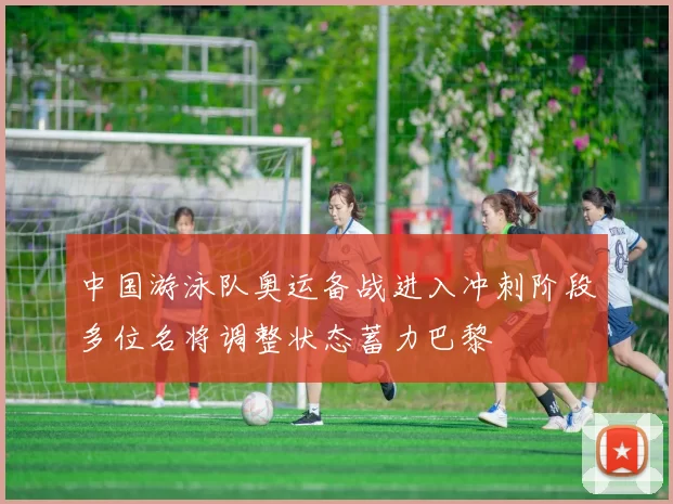 中国游泳队奥运备战进入冲刺阶段多位名将调整状态蓄力巴黎