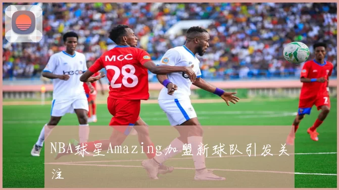 NBA球星Amazing加盟新球队引发关注