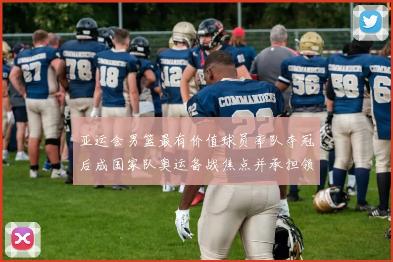 亚运会男篮最有价值球员率队夺冠后成国家队奥运备战焦点并承担领袖重任