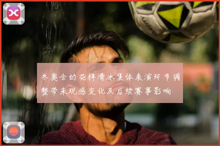 冬奥会的花样滑冰集体表演环节调整带来观感变化及后续赛事影响