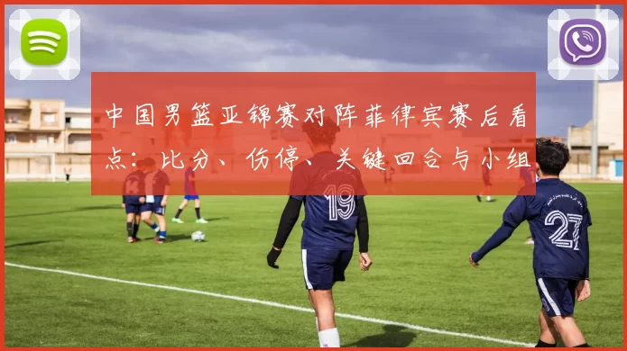 中国男篮亚锦赛对阵菲律宾赛后看点：比分、伤停、关键回合与小组出线形势