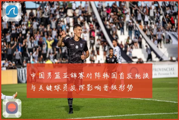 中国男篮亚锦赛对阵韩国首发轮换与关键球员发挥影响晋级形势