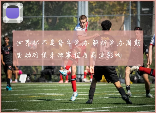世界杯不是每年举办 解析举办周期变动对俱乐部赛程与商业影响