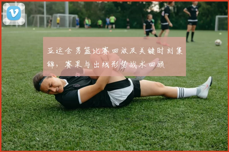 亚运会男篮比赛回放及关键时刻集锦，赛果与出线形势战术回顾