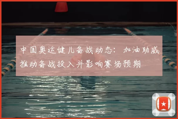 中国奥运健儿备战动态:加油助威推动备战投入并影响赛场预期