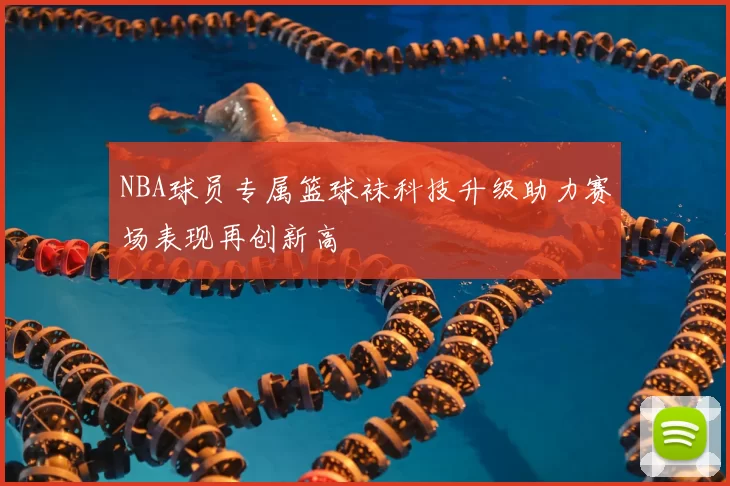 NBA球员专属篮球袜科技升级助力赛场表现再创新高