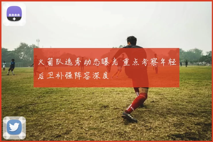 火箭队选秀动态曝光 重点考察年轻后卫补强阵容深度