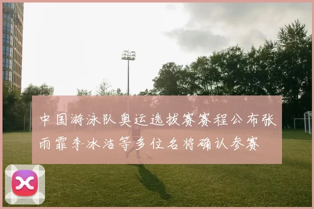 中国游泳队奥运选拔赛赛程公布张雨霏李冰洁等多位名将确认参赛