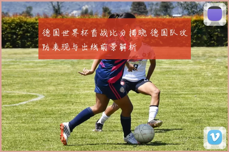 德国世界杯首战比分揭晓 德国队攻防表现与出线前景解析