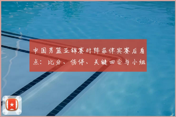 中国男篮亚锦赛对阵菲律宾赛后看点：比分、伤停、关键回合与小组出线形势