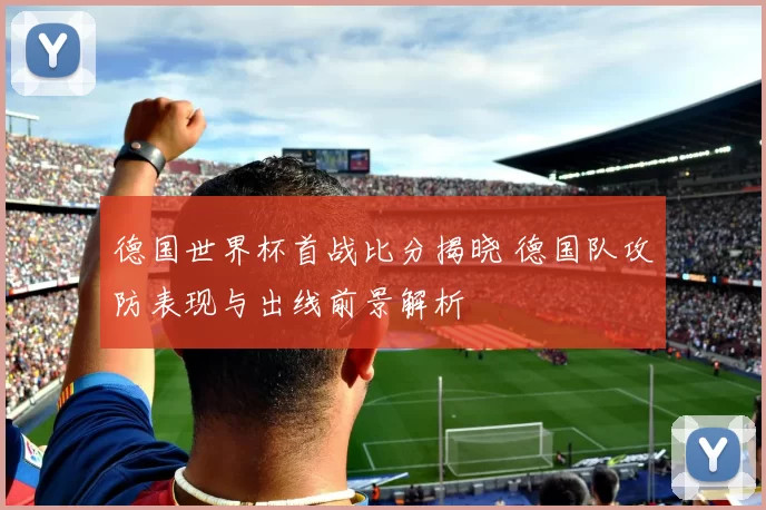 德国世界杯首战比分揭晓 德国队攻防表现与出线前景解析