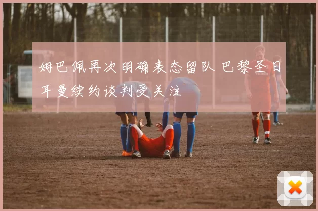 姆巴佩再次明确表态留队 巴黎圣日耳曼续约谈判受关注