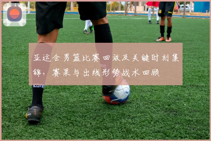 亚运会男篮比赛回放及关键时刻集锦，赛果与出线形势战术回顾