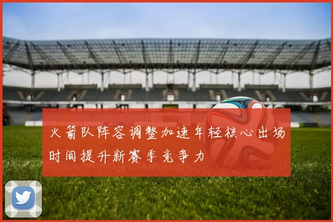 火箭队阵容调整加速年轻核心出场时间提升新赛季竞争力