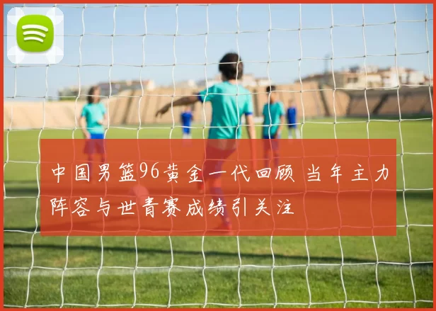 中国男篮96黄金一代回顾 当年主力阵容与世青赛成绩引关注