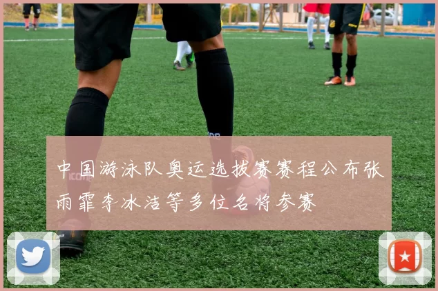 中国游泳队奥运选拔赛赛程公布张雨霏李冰洁等多位名将参赛