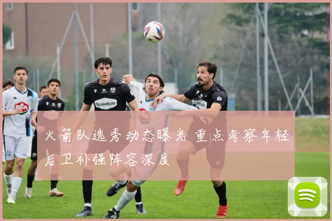 火箭队选秀动态曝光 重点考察年轻后卫补强阵容深度