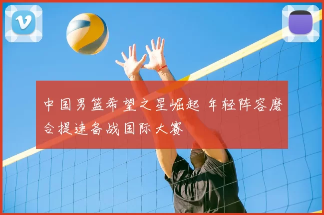 中国男篮希望之星崛起 年轻阵容磨合提速备战国际大赛