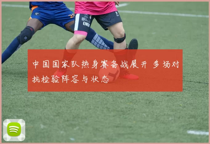 中国国家队热身赛备战展开 多场对抗检验阵容与状态