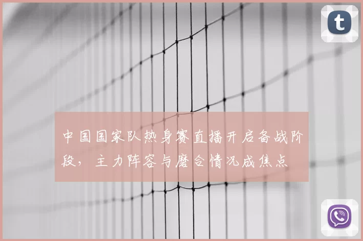 中国国家队热身赛直播开启备战阶段,主力阵容与磨合情况成焦点
