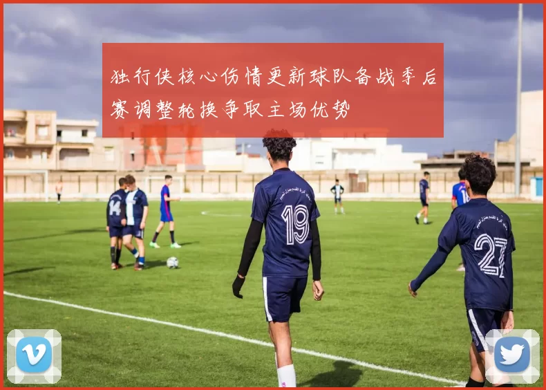独行侠核心伤情更新球队备战季后赛调整轮换争取主场优势