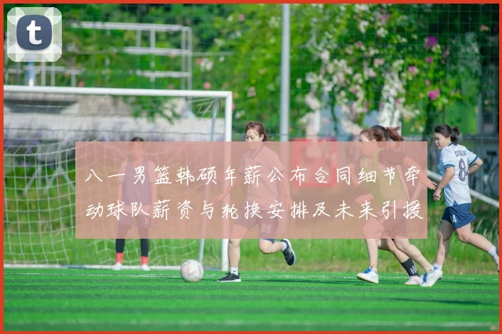八一男篮韩硕年薪公布合同细节牵动球队薪资与轮换安排及未来引援计划