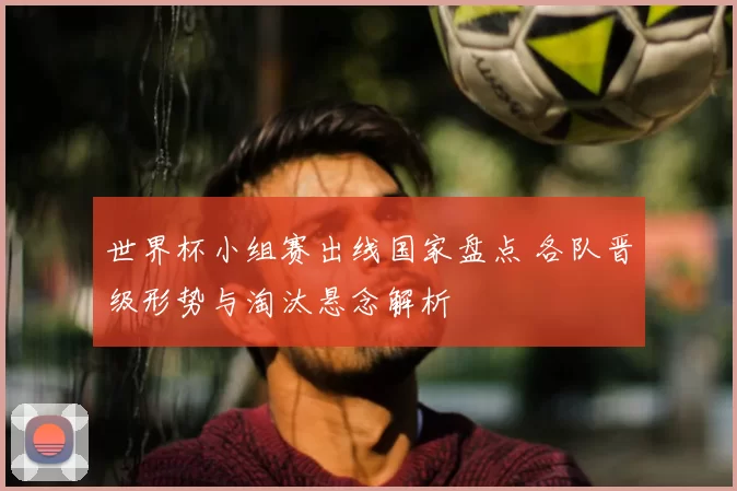 世界杯小组赛出线国家盘点 各队晋级形势与淘汰悬念解析