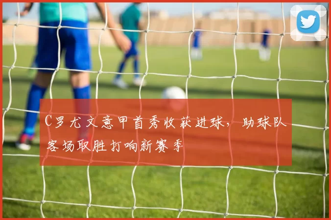 C罗尤文意甲首秀收获进球,助球队客场取胜打响新赛季
