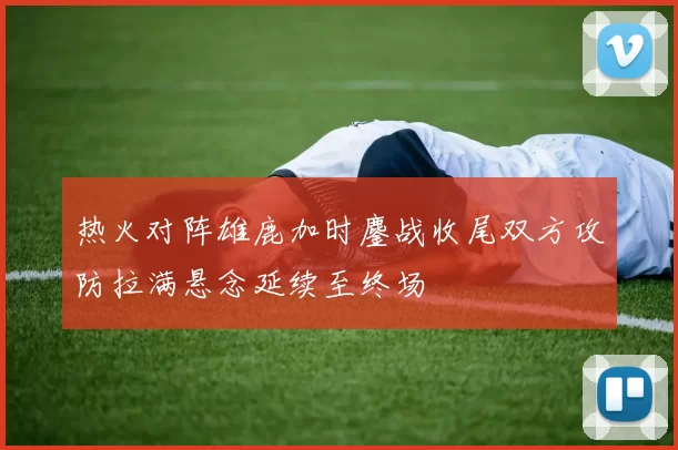 热火对阵雄鹿加时鏖战收尾双方攻防拉满悬念延续至终场