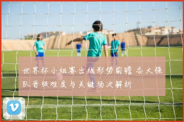 世界杯小组赛出线形势前瞻 各大强队晋级难度与关键场次解析