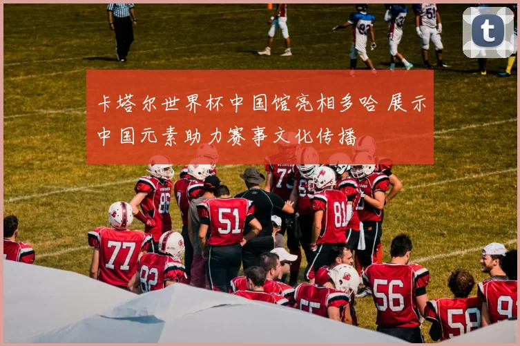 卡塔尔世界杯中国馆亮相多哈 展示中国元素助力赛事文化传播