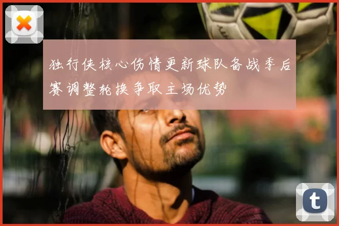 独行侠核心伤情更新球队备战季后赛调整轮换争取主场优势