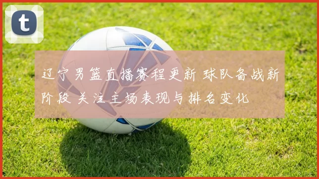 辽宁男篮直播赛程更新 球队备战新阶段 关注主场表现与排名变化