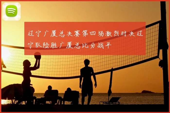辽宁广厦总决赛第四场激烈对决辽宁队险胜广厦总比分战平