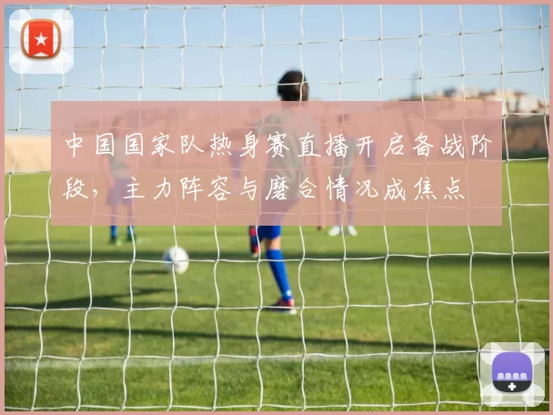 中国国家队热身赛直播开启备战阶段，主力阵容与磨合情况成焦点