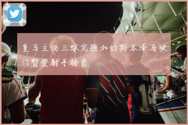 皇马主场三球完胜加的斯本泽马破门暂登射手榜首