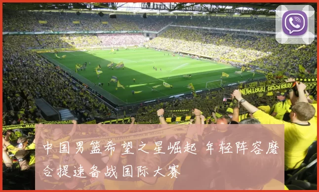 中国男篮希望之星崛起 年轻阵容磨合提速备战国际大赛