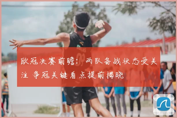 欧冠决赛前瞻：两队备战状态受关注 争冠关键看点提前揭晓