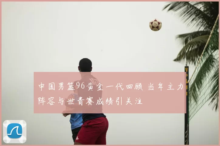 中国男篮96黄金一代回顾 当年主力阵容与世青赛成绩引关注